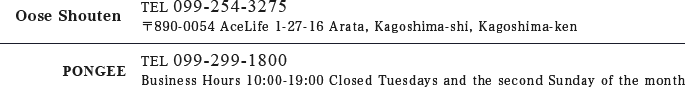 Oose Shouten TEL 099-254-3275 〒890-0054 AceLife 1-27-16 Arata, Kagoshima-shi, Kagoshima-ken PONGEE TEL 099-299-1800 Business Hours 10:00–19:00 Closed Tuesdays and the second Sunday of the month