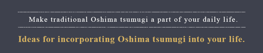 Make traditional Oshima tsumugi a part of your daily life. Ideas for incorporating Oshima tsumugi into your life.